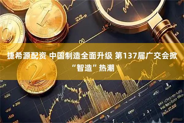捷希源配资 中国制造全面升级 第137届广交会掀“智造”热潮