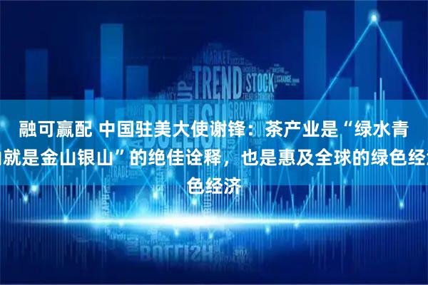 融可赢配 中国驻美大使谢锋:茶产业是“绿水青山就是金山银山”的绝佳诠释,也是惠及全球的绿色经济