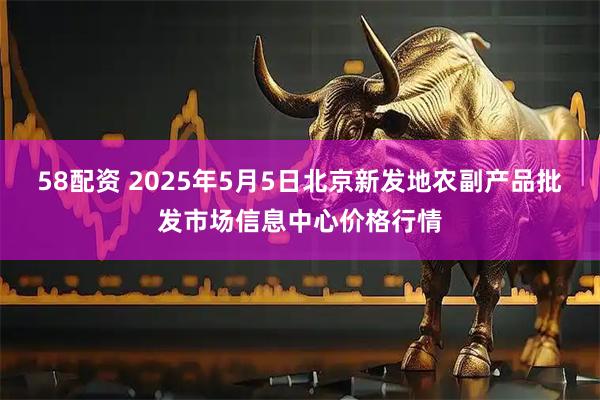58配资 2025年5月5日北京新发地农副产品批发市场信息中心价格行情