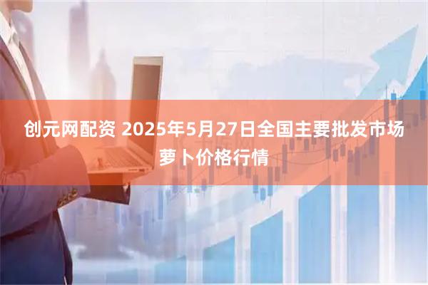 创元网配资 2025年5月27日全国主要批发市场萝卜价格行情