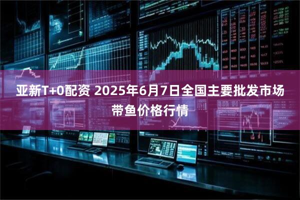 亚新T+0配资 2025年6月7日全国主要批发市场带鱼价格行情