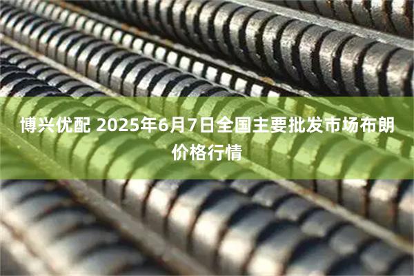 博兴优配 2025年6月7日全国主要批发市场布朗价格行情