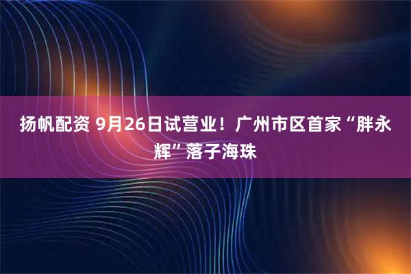 扬帆配资 9月26日试营业!广州市区首家“胖永辉”落子海珠