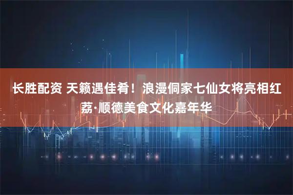 长胜配资 天籁遇佳肴!浪漫侗家七仙女将亮相红荔·顺德美食文化嘉年华