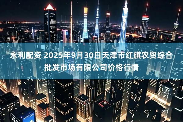 永利配资 2025年9月30日天津市红旗农贸综合批发市场有限公司价格行情