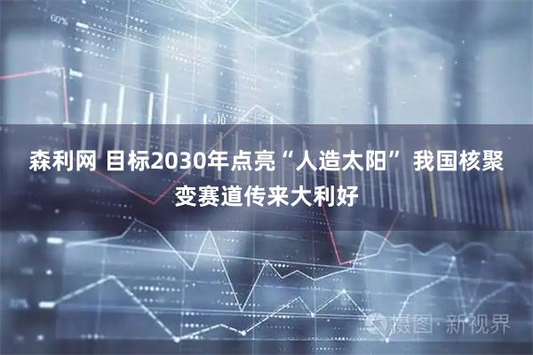 森利网 目标2030年点亮“人造太阳” 我国核聚变赛道传来大利好