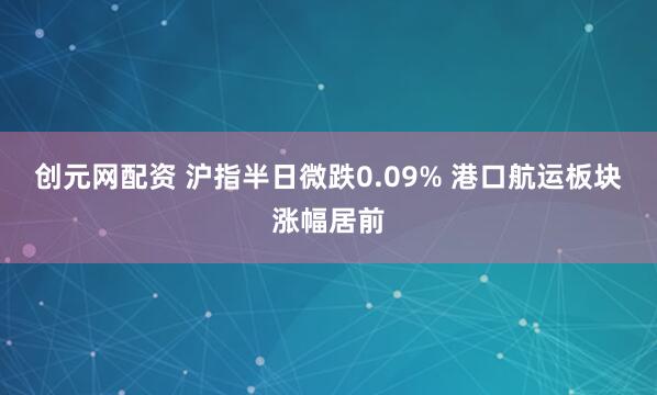 创元网配资 沪指半日微跌0.09% 港口航运板块涨幅居前