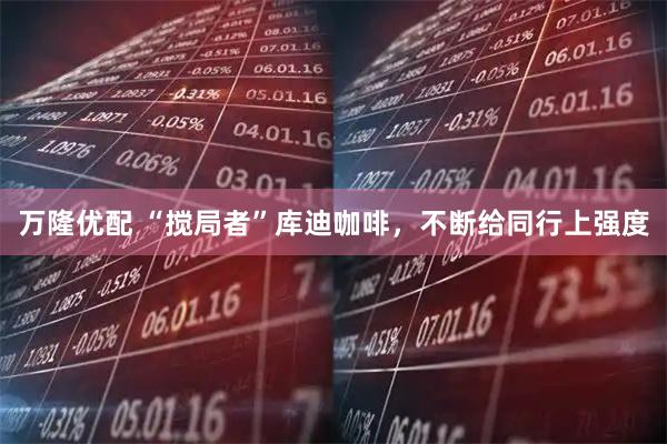 万隆优配 “搅局者”库迪咖啡,不断给同行上强度