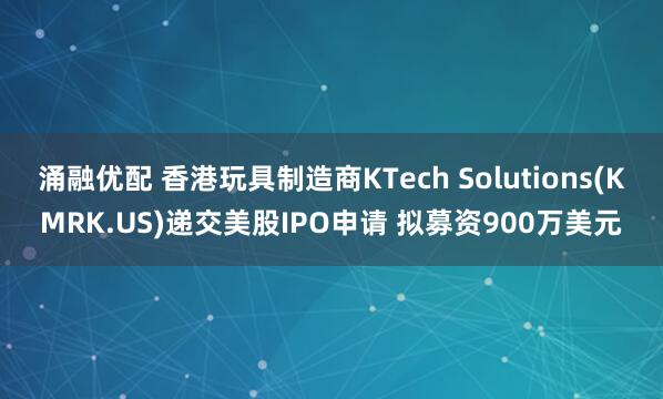 涌融优配 香港玩具制造商KTech Solutions(KMRK.US)递交美股IPO申请 拟募资900万美元