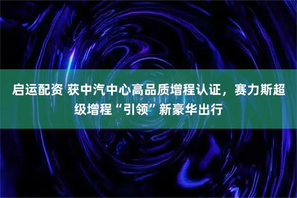 启运配资 获中汽中心高品质增程认证，赛力斯超级增程“引领”新豪华出行