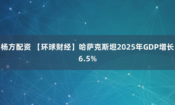 杨方配资 【环球财经】哈萨克斯坦2025年GDP增长6.5%