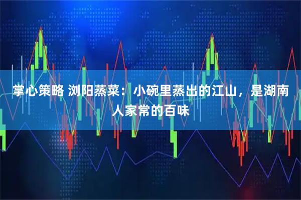 掌心策略 浏阳蒸菜：小碗里蒸出的江山，是湖南人家常的百味