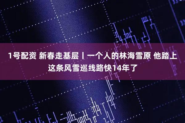 1号配资 新春走基层丨一个人的林海雪原 他踏上这条风雪巡线路快14年了