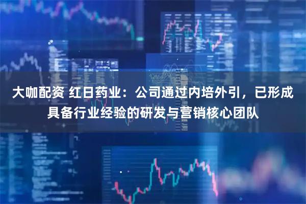 大咖配资 红日药业：公司通过内培外引，已形成具备行业经验的研发与营销核心团队