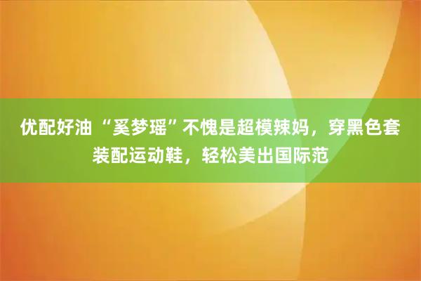 优配好油 “奚梦瑶”不愧是超模辣妈，穿黑色套装配运动鞋，轻松美出国际范