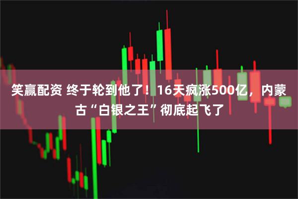 笑赢配资 终于轮到他了！16天疯涨500亿，内蒙古“白银之王”彻底起飞了