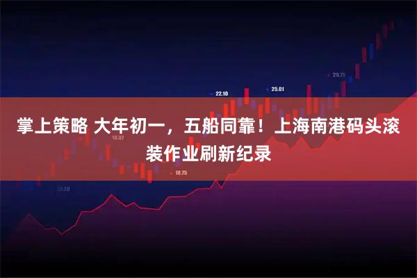 掌上策略 大年初一，五船同靠！上海南港码头滚装作业刷新纪录