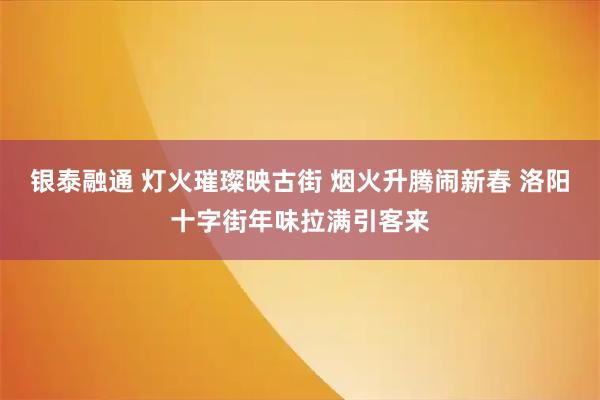 银泰融通 灯火璀璨映古街 烟火升腾闹新春 洛阳十字街年味拉满引客来