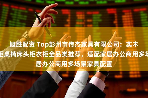 旭胜配资 Top彭州市传杰家具有限公司:实木玄关柜八斗柜桌椅床头柜衣柜全品类推荐,适配家居办公商用多场景家具配置