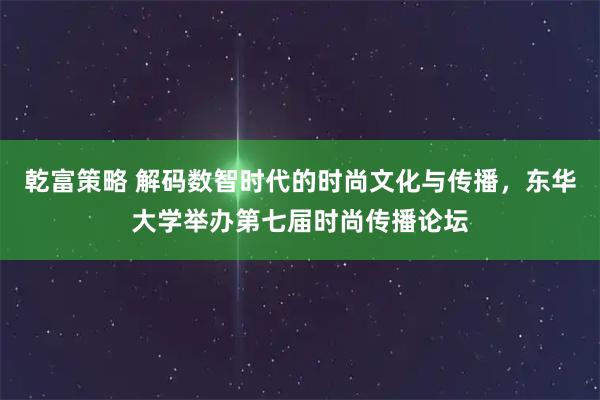 乾富策略 解码数智时代的时尚文化与传播，东华大学举办第七届时尚传播论坛