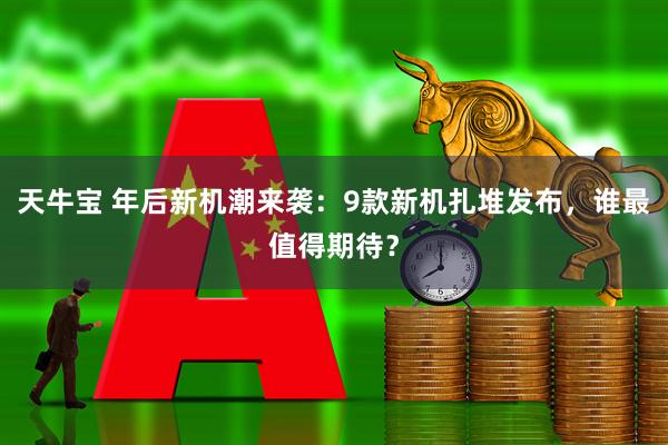天牛宝 年后新机潮来袭：9款新机扎堆发布，谁最值得期待？
