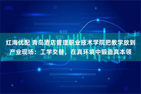 红海优配 青岛酒店管理职业技术学院把教学放到产业现场：工学交替，在真环境中锻造真本领
