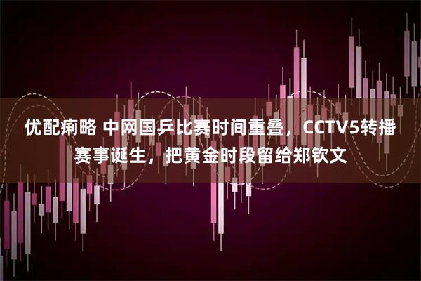 优配痢略 中网国乒比赛时间重叠，CCTV5转播赛事诞生，把黄金时段留给郑钦文