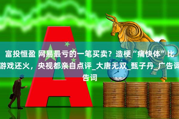 富投恒盈 网易最亏的一笔买卖？造梗“痛快体”比游戏还火，央视都亲自点评_大唐无双_甄子丹_广告词