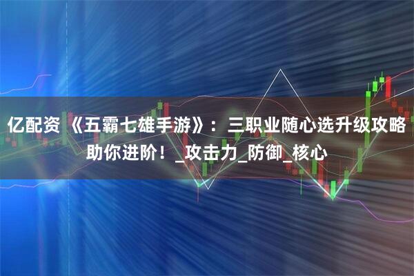 亿配资 《五霸七雄手游》：三职业随心选升级攻略助你进阶！_攻击力_防御_核心