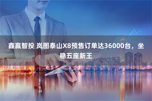 鑫赢智投 岚图泰山X8预售订单达36000台，坐稳五座新王