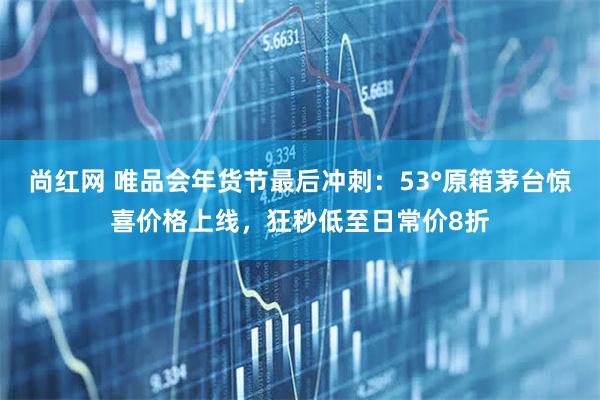 尚红网 唯品会年货节最后冲刺：53°原箱茅台惊喜价格上线，狂秒低至日常价8折