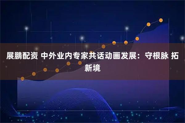 展鵬配资 中外业内专家共话动画发展：守根脉 拓新境