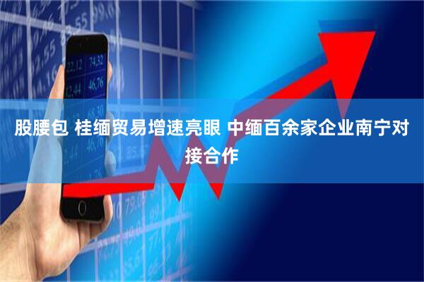 股腰包 桂缅贸易增速亮眼 中缅百余家企业南宁对接合作