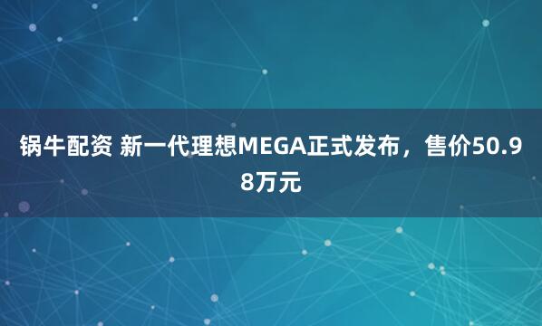 锅牛配资 新一代理想MEGA正式发布,售价50.98万元